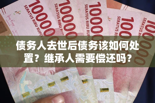 济南债务人去世后债务该如何处置？继承人需要偿还吗？