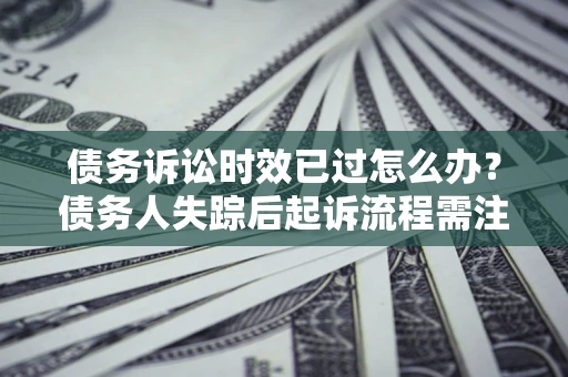 济南债务诉讼时效已过怎么办？债务人失踪后起诉流程需注意什么？