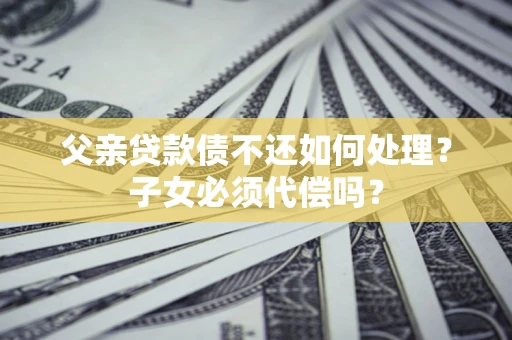 济南父亲贷款债不还如何处理？子女必须代偿吗？