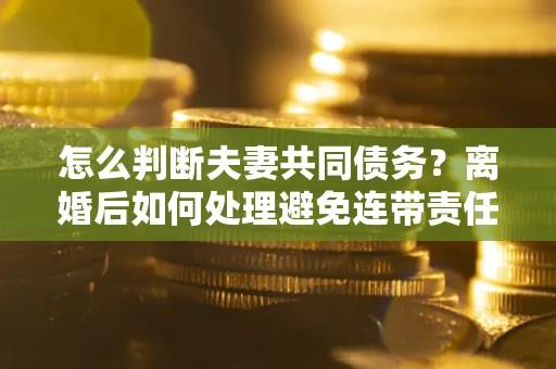 济南怎么判断夫妻共同债务？离婚后如何处理避免连带责任？